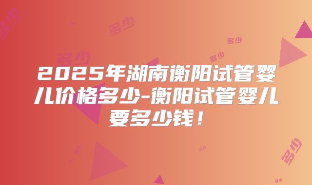 2025年湖南衡阳试管婴儿价格多少-衡阳试管婴儿要多少钱!