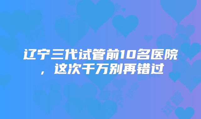 辽宁三代试管前10名医院,这次千万别再错过