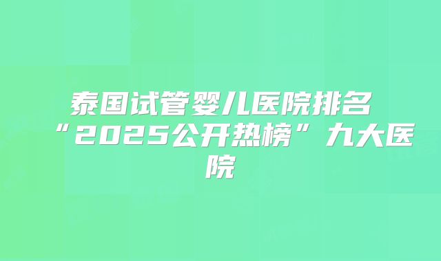 泰国试管婴儿医院排名“2025公开热榜”九大医院