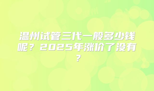 温州试管三代一般多少钱呢？2025年涨价了没有？