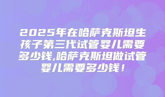 2025年在哈萨克斯坦生孩子第三代试管婴儿需要多少钱,哈萨克斯坦做试管婴儿需要多少钱！