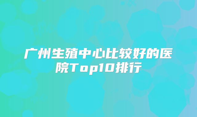 广州生殖中心比较好的医院Top10排行