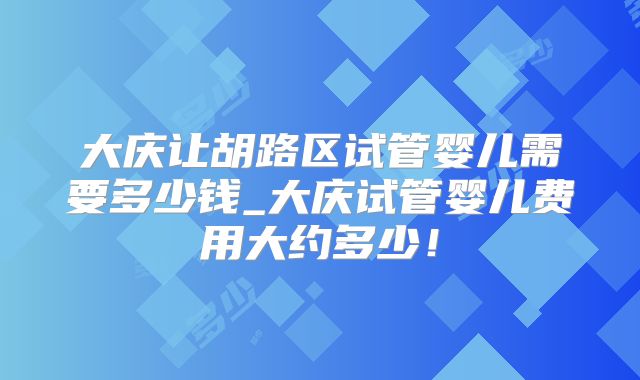 大庆让胡路区试管婴儿需要多少钱_大庆试管婴儿费用大约多少!