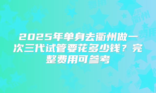 2025年单身去衢州做一次三代试管要花多少钱？完整费用可参考