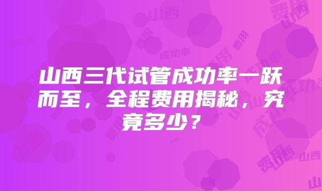 山西三代试管成功率一跃而至，全程费用揭秘，究竟多少？