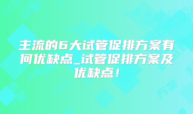 主流的6大试管促排方案有何优缺点_试管促排方案及优缺点！
