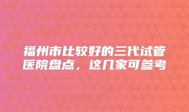 福州市比较好的三代试管医院盘点，这几家可参考
