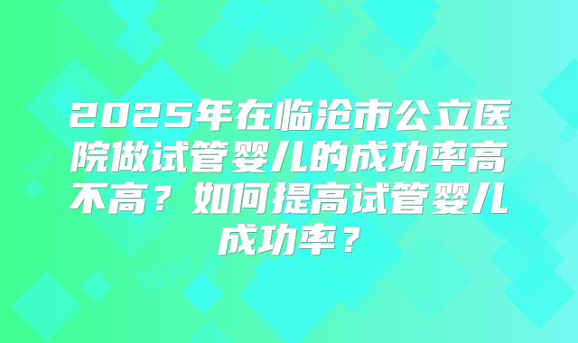 2025年在临沧市公立医院做试管婴儿的成功率高不高？如何提高试管婴儿成功率？