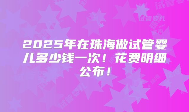 2025年在珠海做试管婴儿多少钱一次！花费明细公布！