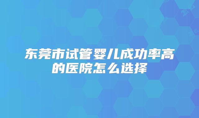 东莞市试管婴儿成功率高的医院怎么选择