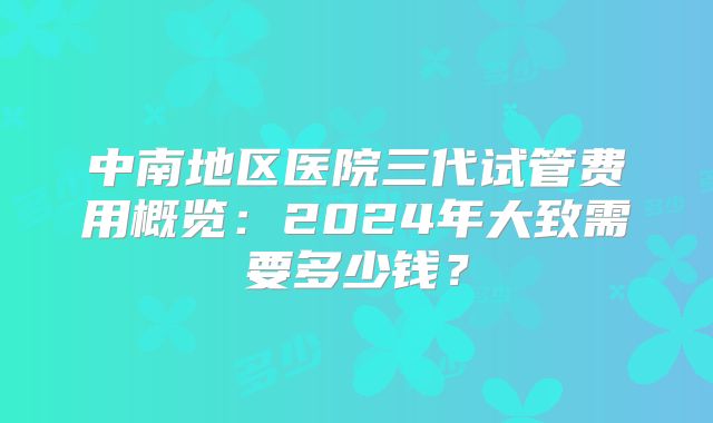 中南地区医院三代试管费用概览：2024年大致需要多少钱？