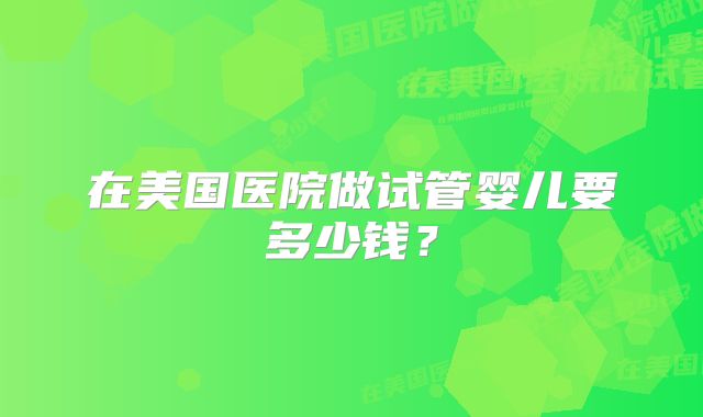 在美国医院做试管婴儿要多少钱？