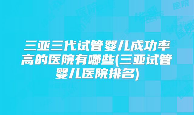 三亚三代试管婴儿成功率高的医院有哪些(三亚试管婴儿医院排名)