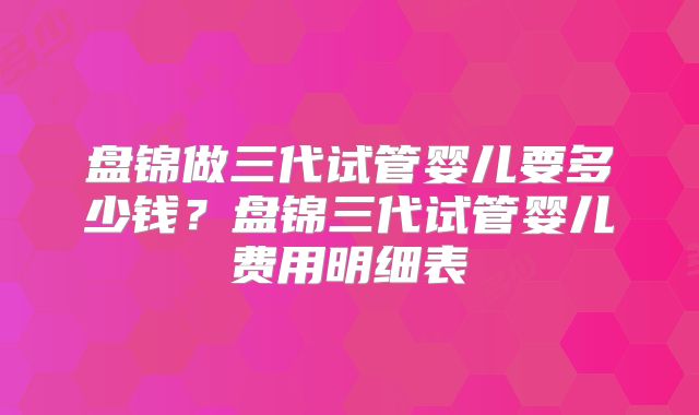 盘锦做三代试管婴儿要多少钱？盘锦三代试管婴儿费用明细表