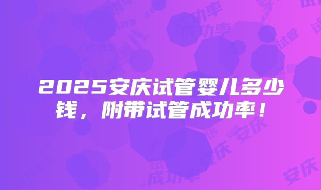 2025安庆试管婴儿多少钱，附带试管成功率！