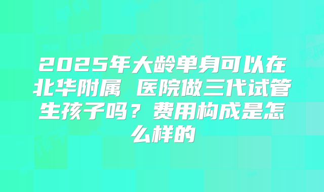 2025年大龄单身可以在北华附属 医院做三代试管生孩子吗？费用构成是怎么样的