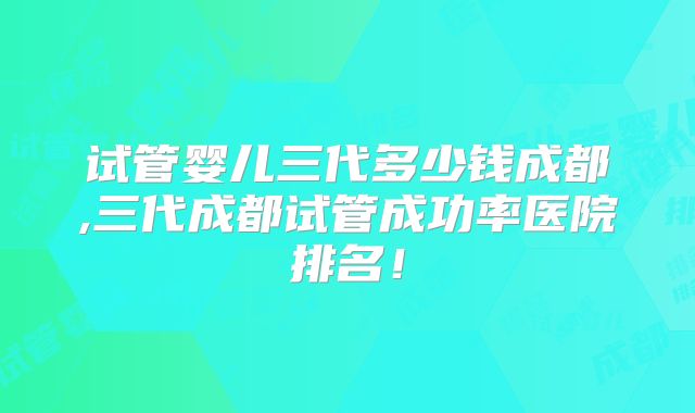 试管婴儿三代多少钱成都,三代成都试管成功率医院排名！