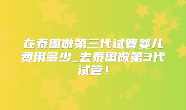 在泰国做第三代试管婴儿费用多少_去泰国做第3代试管!