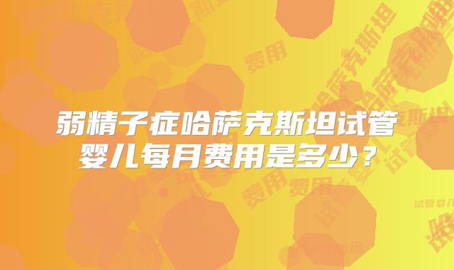 弱精子症哈萨克斯坦试管婴儿每月费用是多少？