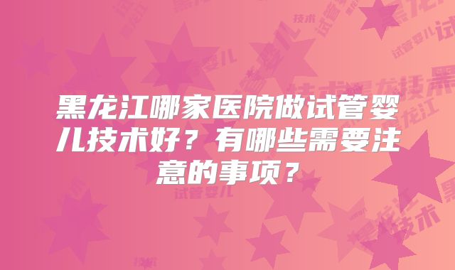 黑龙江哪家医院做试管婴儿技术好？有哪些需要注意的事项？