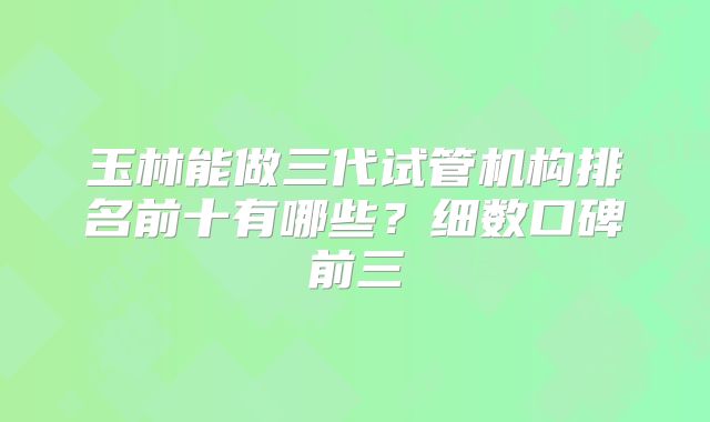 玉林能做三代试管机构排名前十有哪些？细数口碑前三