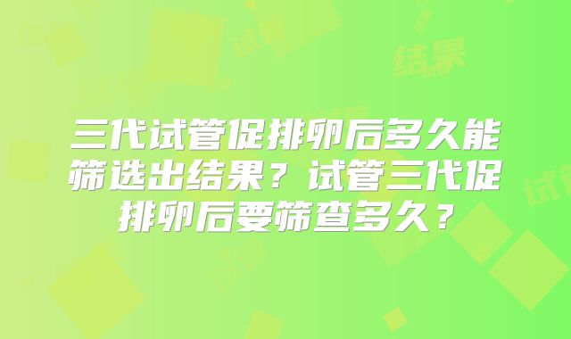 三代试管促排卵后多久能筛选出结果？试管三代促排卵后要筛查多久？