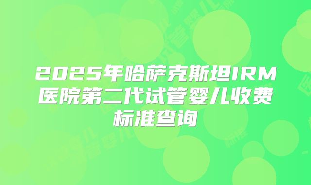 2025年哈萨克斯坦IRM医院第二代试管婴儿收费标准查询