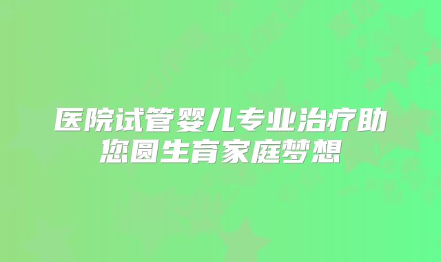 医院试管婴儿专业治疗助您圆生育家庭梦想