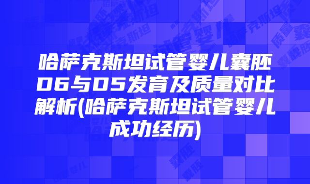 哈萨克斯坦试管婴儿囊胚D6与D5发育及质量对比解析(哈萨克斯坦试管婴儿成功经历)