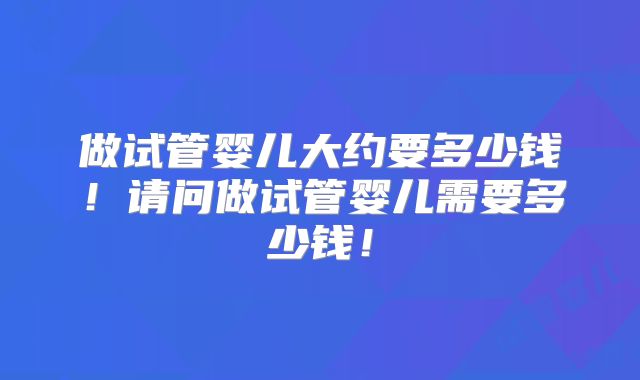 做试管婴儿大约要多少钱!请问做试管婴儿需要多少钱!