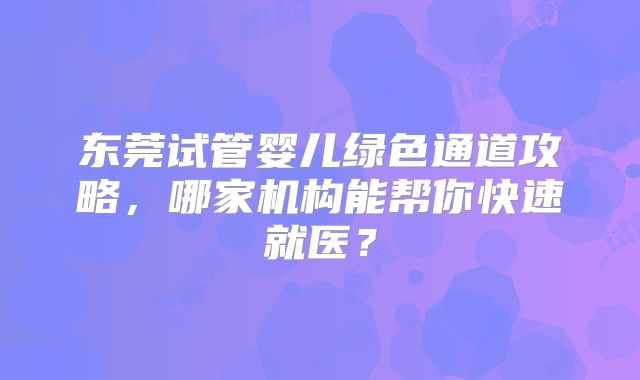 东莞试管婴儿绿色通道攻略，哪家机构能帮你快速就医？
