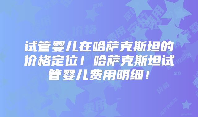 试管婴儿在哈萨克斯坦的价格定位！哈萨克斯坦试管婴儿费用明细！