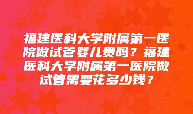福建医科大学附属第一医院做试管婴儿贵吗？福建医科大学附属第一医院做试管需要花多少钱？