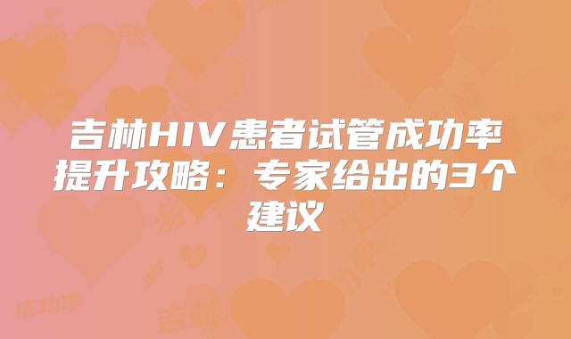 吉林HIV患者试管成功率提升攻略:专家给出的3个建议