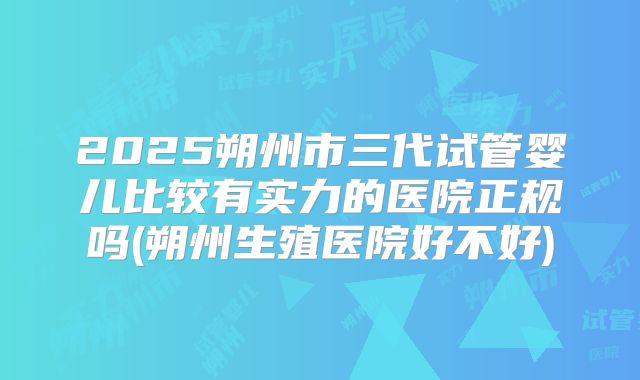 2025朔州市三代试管婴儿比较有实力的医院正规吗(朔州生殖医院好不好)