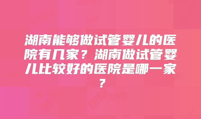 湖南能够做试管婴儿的医院有几家？湖南做试管婴儿比较好的医院是哪一家？
