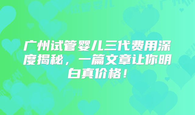 广州试管婴儿三代费用深度揭秘，一篇文章让你明白真价格！