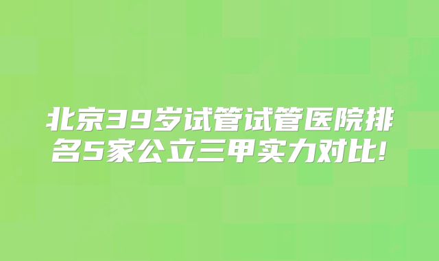 北京39岁试管试管医院排名5家公立三甲实力对比!