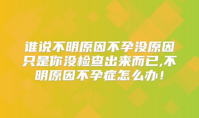 谁说不明原因不孕没原因只是你没检查出来而已,不明原因不孕症怎么办！