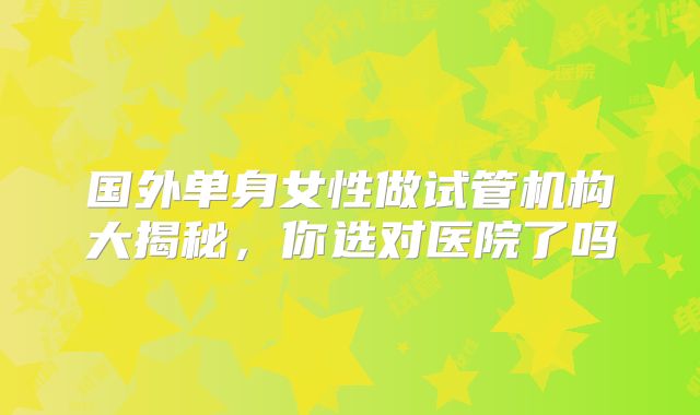 国外单身女性做试管机构大揭秘,你选对医院了吗