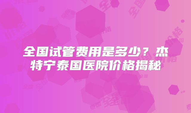 全国试管费用是多少？杰特宁泰国医院价格揭秘