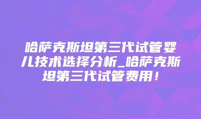 哈萨克斯坦第三代试管婴儿技术选择分析_哈萨克斯坦第三代试管费用！