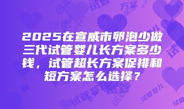 2025在宣威市卵泡少做三代试管婴儿长方案多少钱，试管超长方案促排和短方案怎么选择？