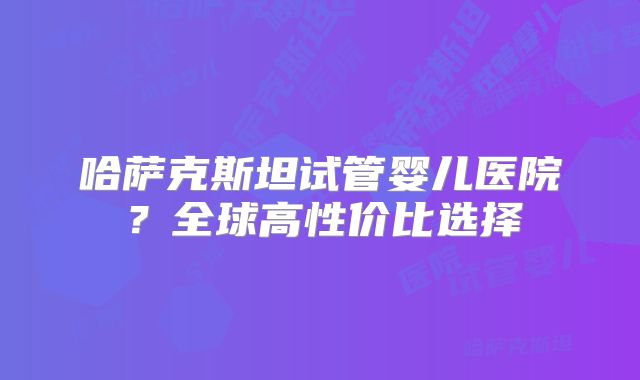 哈萨克斯坦试管婴儿医院?全球高性价比选择
