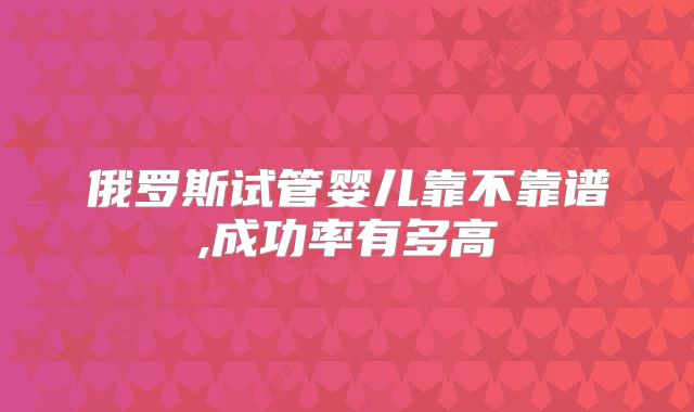俄罗斯试管婴儿靠不靠谱,成功率有多高