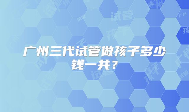 广州三代试管做孩子多少钱一共?