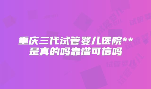 重庆三代试管婴儿医院**是真的吗靠谱可信吗