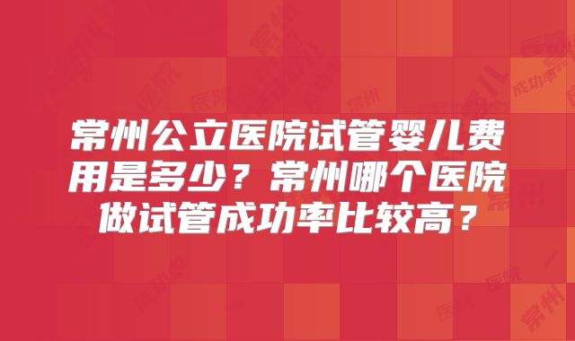 常州公立医院试管婴儿费用是多少？常州哪个医院做试管成功率比较高？