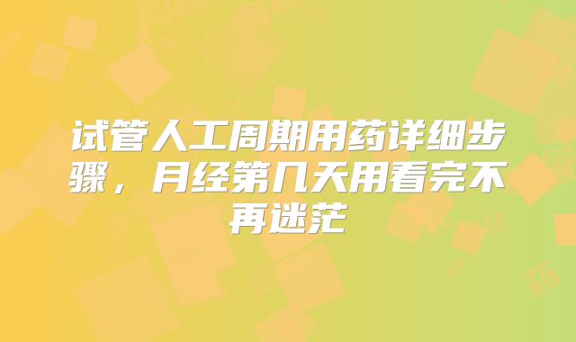 试管人工周期用药详细步骤，月经第几天用看完不再迷茫