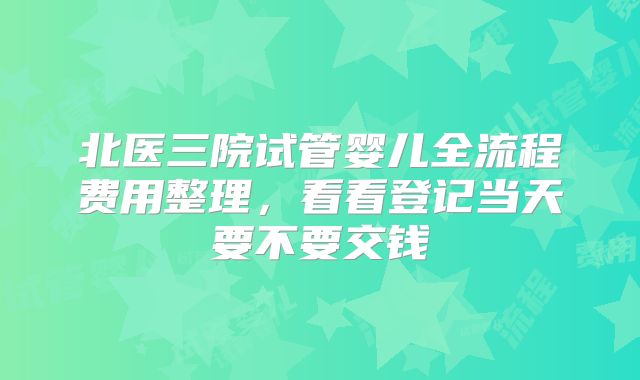 北医三院试管婴儿全流程费用整理,看看登记当天要不要交钱